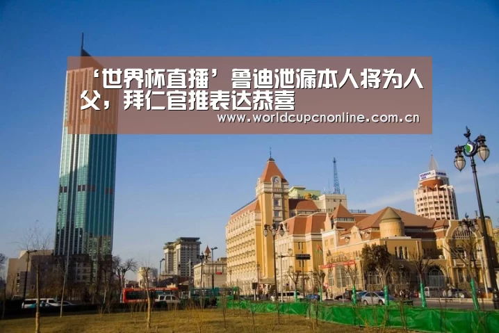 ‘世界杯直播’鲁迪泄漏本人将为人父，拜仁官推表达恭喜